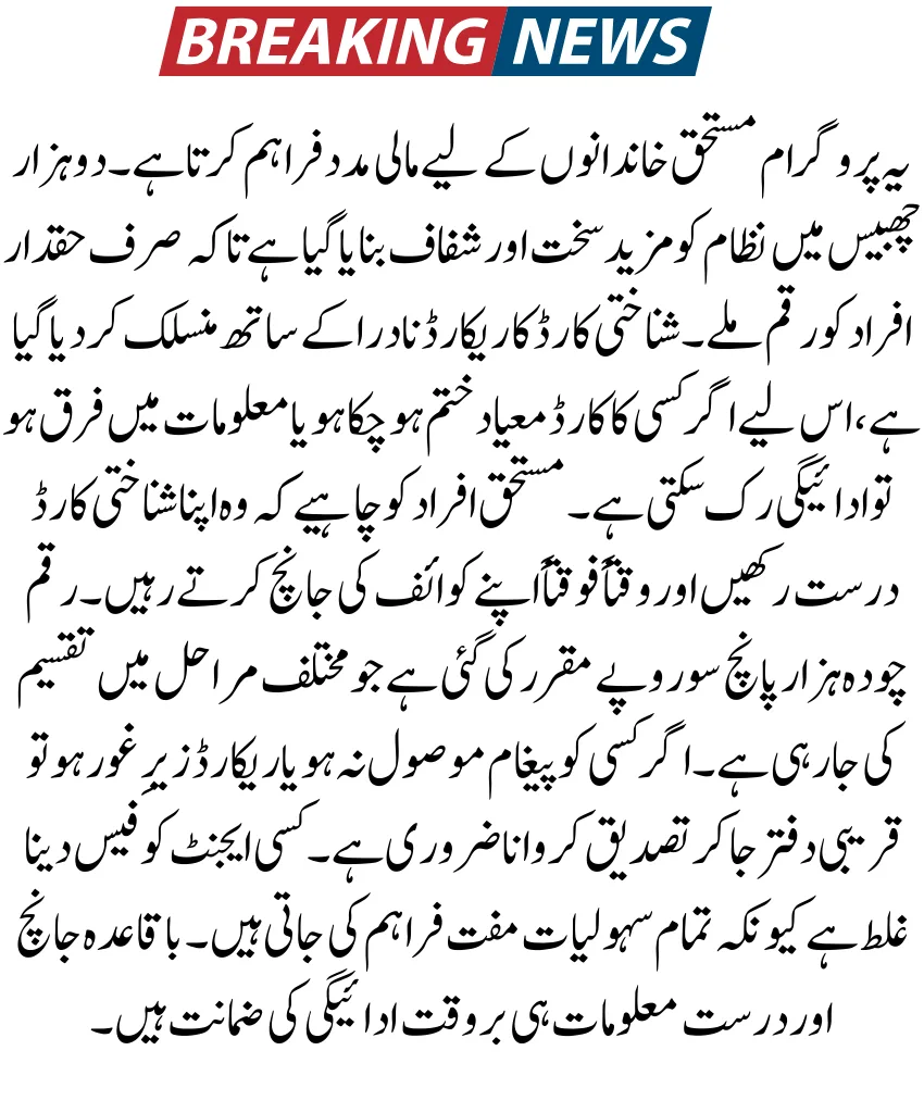 یہ پروگرام مستحق خاندانوں کے لیے مالی مدد فراہم کرتا ہے۔ دو ہزار چھبیس میں نظام کو مزید سخت اور شفاف بنایا گیا ہے تاکہ صرف حقدار افراد کو رقم ملے۔ شناختی کارڈ کا ریکارڈ نادرا کے ساتھ منسلک کر دیا گیا ہے، اس لیے اگر کسی کا کارڈ معیاد ختم ہو چکا ہو یا معلومات میں فرق ہو تو ادائیگی رک سکتی ہے۔ مستحق افراد کو چاہیے کہ وہ اپنا شناختی کارڈ درست رکھیں اور وقتاً فوقتاً اپنے کوائف کی جانچ کرتے رہیں۔ رقم چودہ ہزار پانچ سو روپے مقرر کی گئی ہے جو مختلف مراحل میں تقسیم کی جا رہی ہے۔ اگر کسی کو پیغام موصول نہ ہو یا ریکارڈ زیرِ غور ہو تو قریبی دفتر جا کر تصدیق کروانا ضروری ہے۔ کسی ایجنٹ کو فیس دینا غلط ہے کیونکہ تمام سہولیات مفت فراہم کی جاتی ہیں۔ باقاعدہ جانچ اور درست معلومات ہی بروقت ادائیگی کی ضمانت ہیں۔